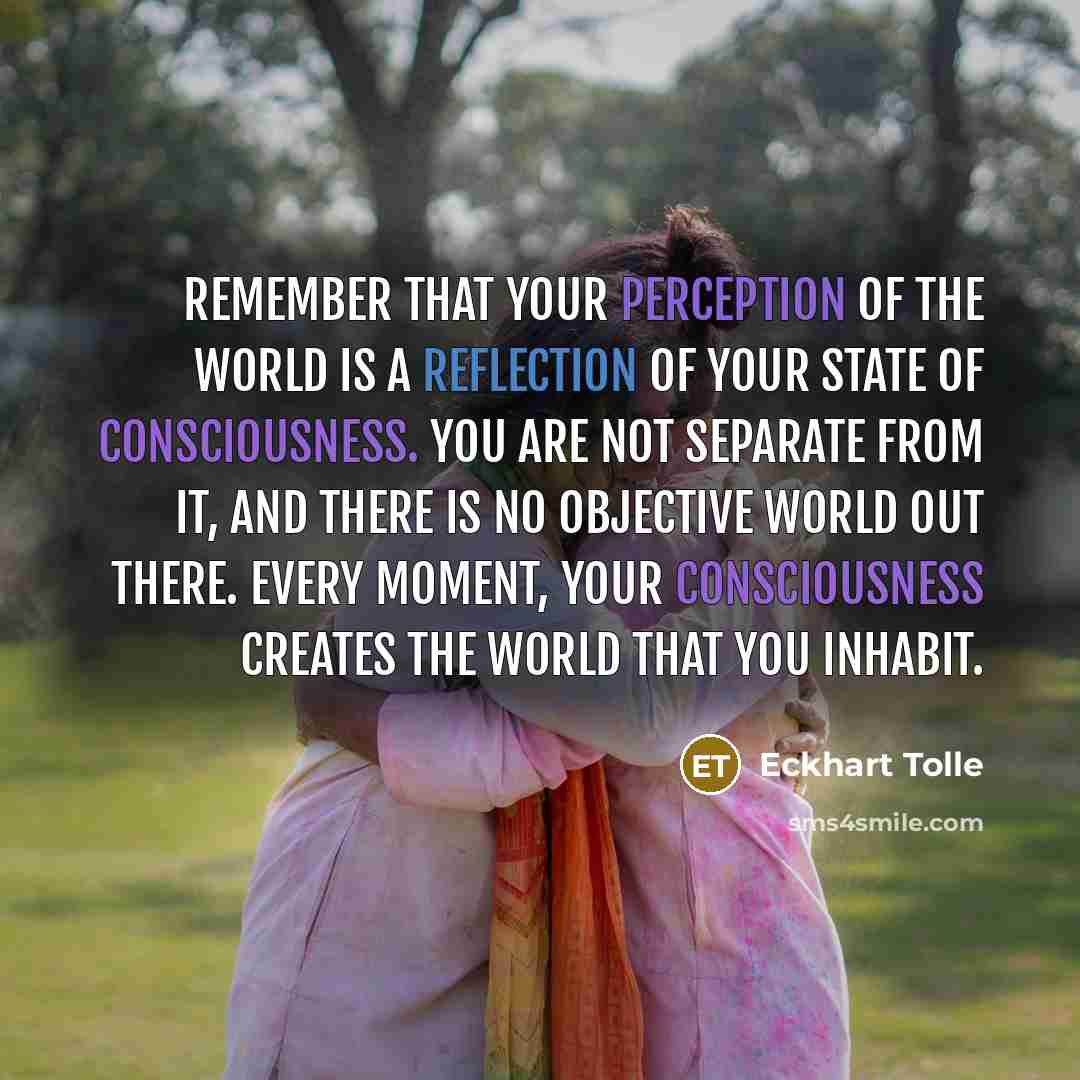 “Remember that your perception of the world is a reflection of your state of consciousness. You are not separate from it, and there is no objective world out there. Every moment, your consciousness creates the world that you inhabit.” quote by Eckhart Tolle