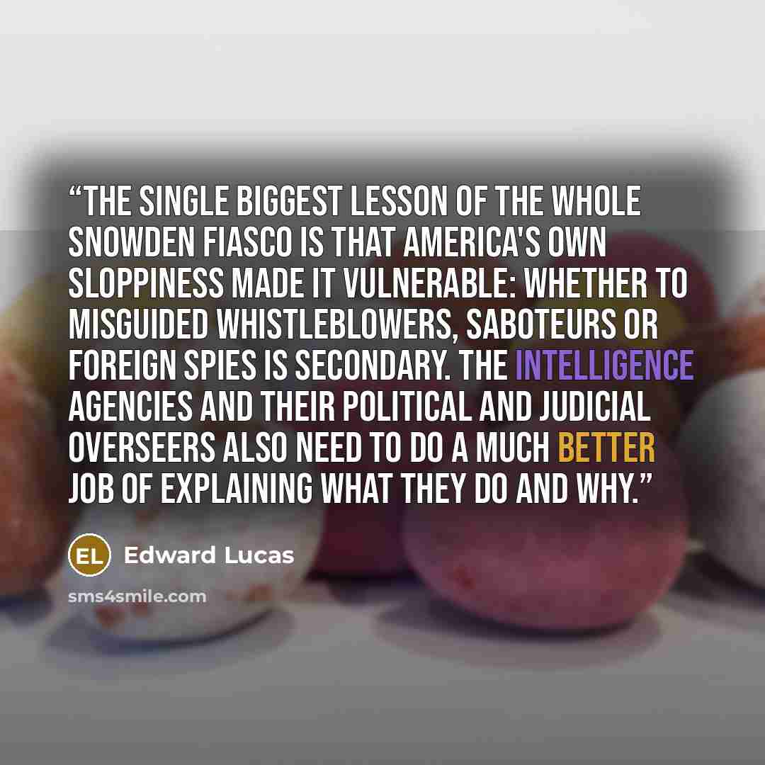 “The single biggest lesson of the whole Snowden fiasco is that America's own sloppiness made it vulnerable: whether to misguided whistleblowers, saboteurs or foreign spies is secondary. The intelligence agencies and their political and judicial overseers also need to do a much better job of…” quote by Edward Lucas