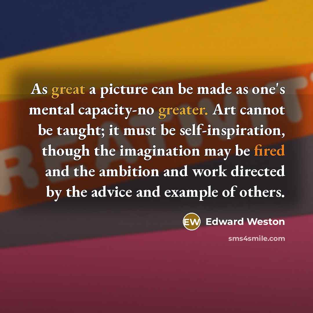 “As great a picture can be made as one's mental capacity-no greater. Art cannot be taught; it must be self-inspiration, though the imagination may be fired and the ambition and work directed by the advice and example of others.” quote by Edward Weston
