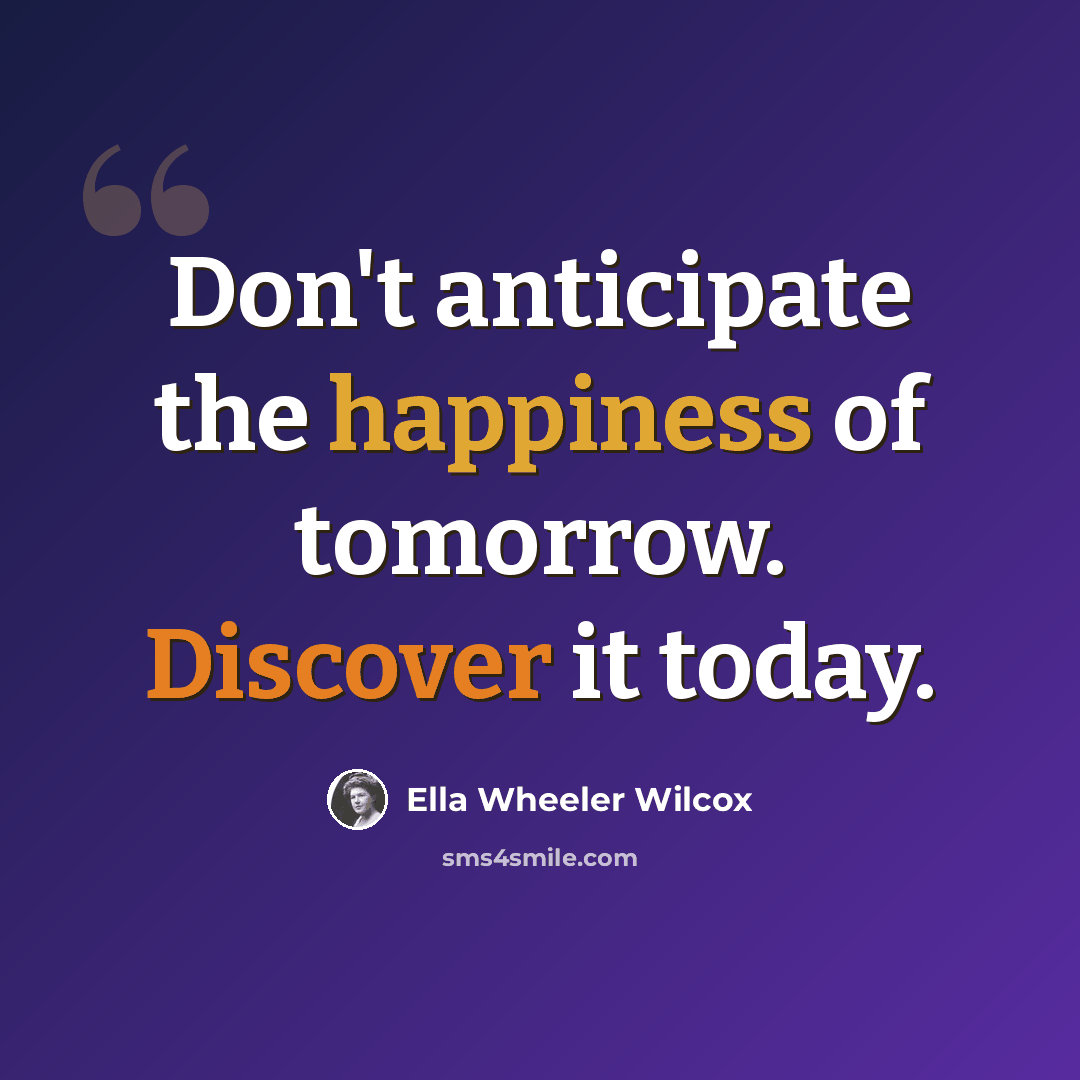 “Don't anticipate the happiness of tomorrow. Discover it today.” quote by Ella Wheeler Wilcox