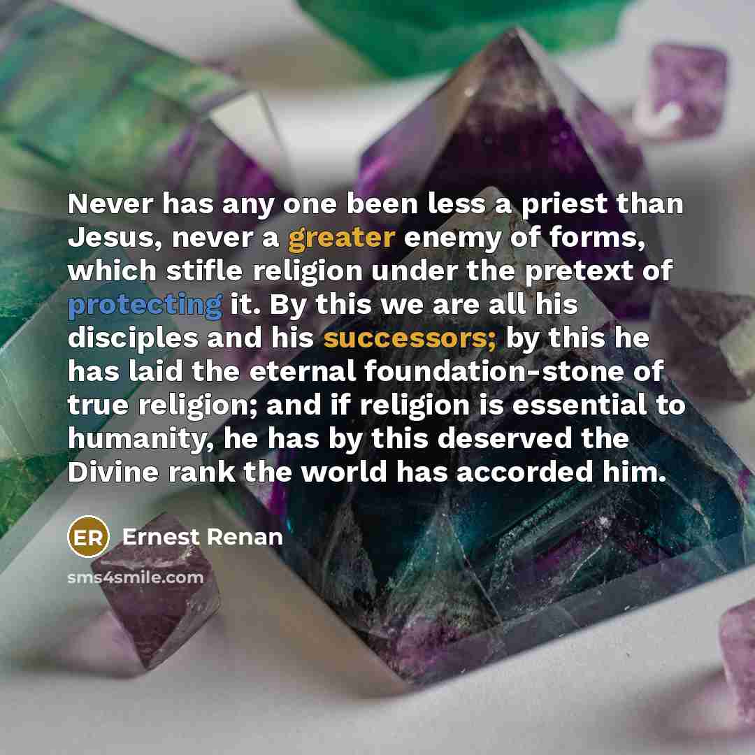 “Never has any one been less a priest than Jesus, never a greater enemy of forms, which stifle religion under the pretext of protecting it. By this we are all his disciples and his successors; by this he has laid the eternal foundation-stone of true religion; and if religion is essential to…” quote by Ernest Renan