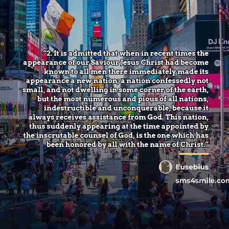 “2. It is admitted that when in recent times the appearance of our Saviour Jesus Christ had become known to all men there immediately made its appearance a new nation; a nation confessedly not small, and not dwelling in some corner of the earth, but the most numerous and pious of all nations…” quote by Eusebius