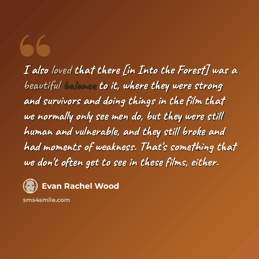 “I also loved that there [in Into the Forest] was a beautiful balance to it, where they were strong and survivors and doing things in the film that we normally only see men do, but they were still human and vulnerable, and they still broke and had moments of weakness. That's something that we don't…” quote by Evan Rachel Wood