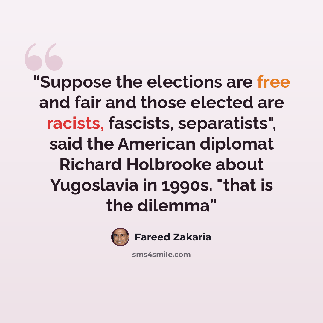 “Suppose the elections are free and fair and those elected are racists, fascists, separatists", said the American diplomat Richard Holbrooke about Yugoslavia in 1990s. "that is the dilemma” quote by Fareed Zakaria