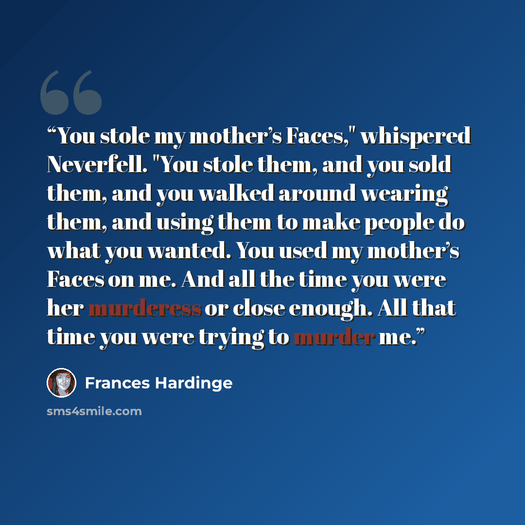 “You stole my mother’s Faces," whispered Neverfell. "You stole them, and you sold them, and you walked around wearing them, and using them to make people do what you wanted. You used my mother’s Faces on me. And all the time you were her murderess or close enough. All that time you were trying to…” quote by Frances Hardinge