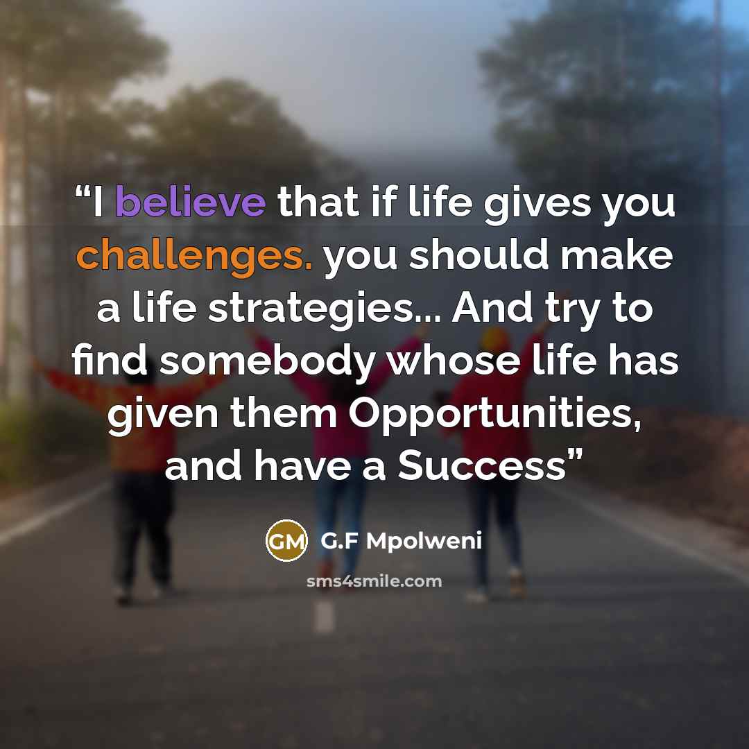 “I believe that if life gives you challenges. you should make a life strategies... And try to find somebody whose life has given them Opportunities, and have a Success” quote by G.F Mpolweni