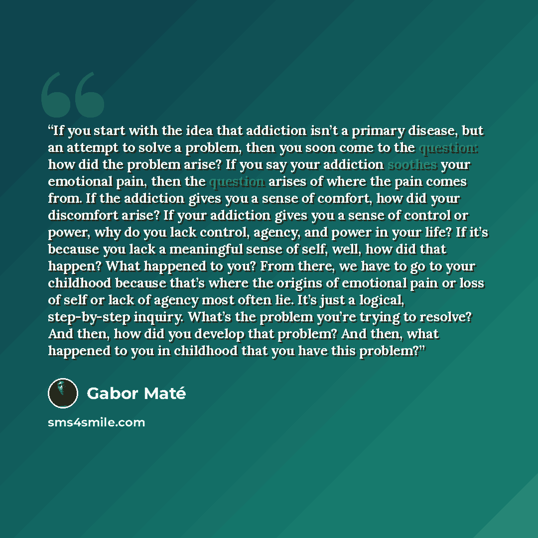 “If you start with the idea that addiction isn’t a primary disease, but an attempt to solve a problem, then you soon come to the question: how did the problem arise? If you say your addiction soothes your emotional pain, then the question arises of where the pain comes from. If the addiction gives…” quote by Gabor Maté