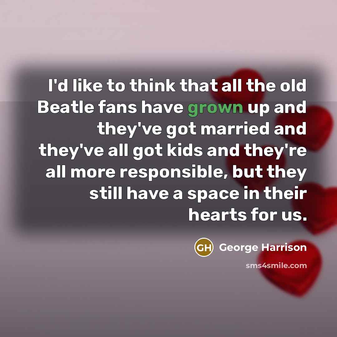 “I'd like to think that all the old Beatle fans have grown up and they've got married and they've all got kids and they're all more responsible, but they still have a space in their hearts for us.” quote by George Harrison