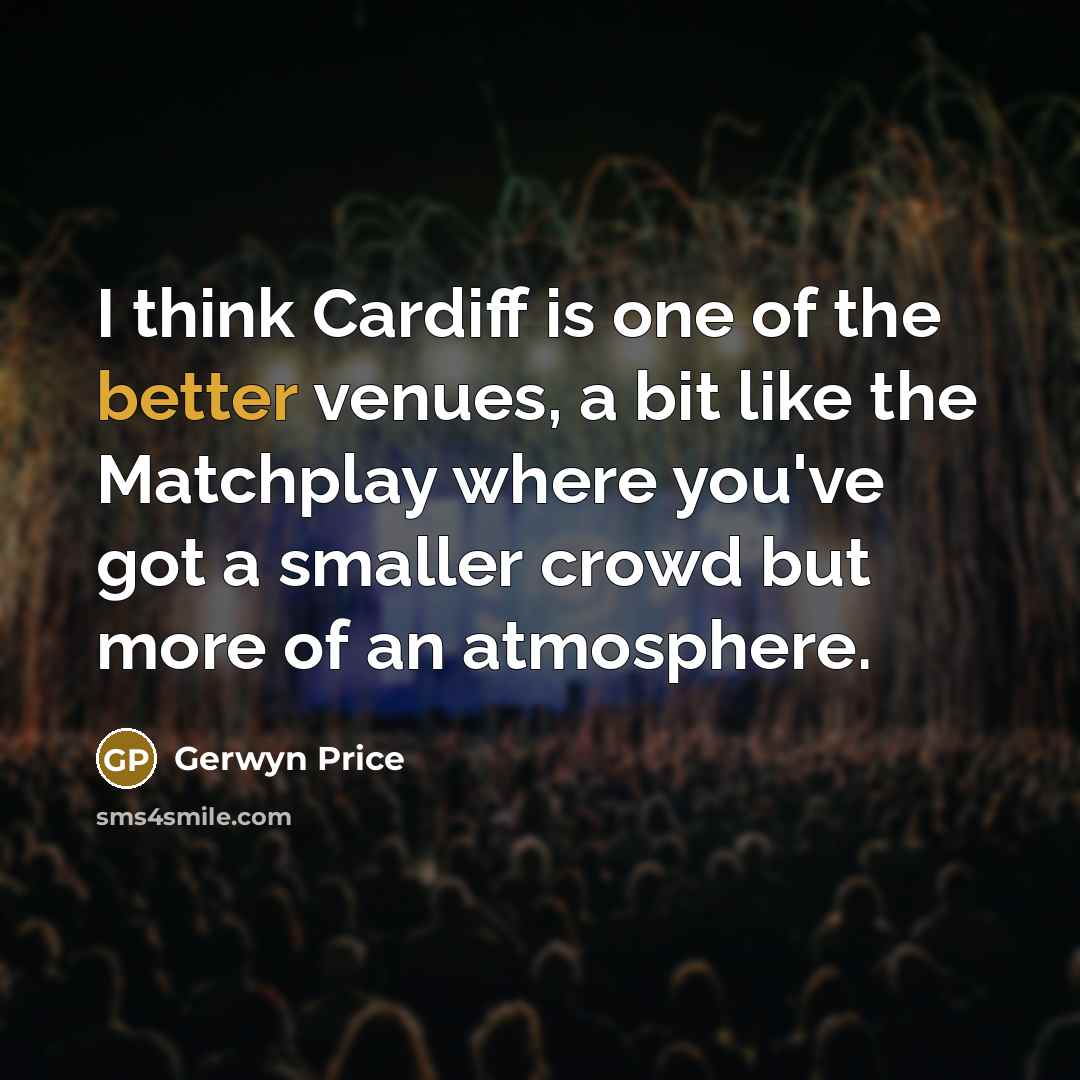 “I think Cardiff is one of the better venues, a bit like the Matchplay where you've got a smaller crowd but more of an atmosphere.” quote by Gerwyn Price