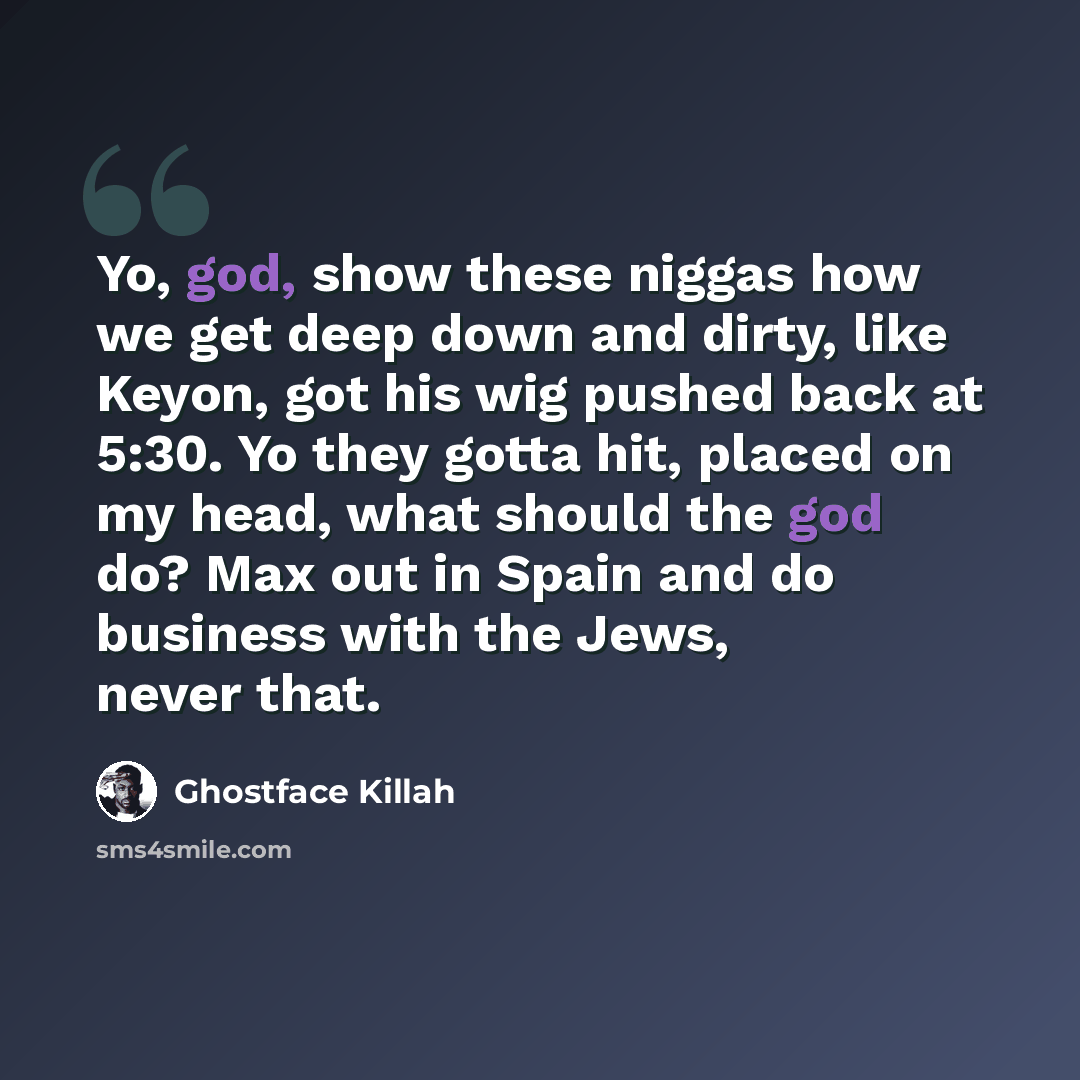 “Yo, god, show these niggas how we get deep down and dirty, like Keyon, got his wig pushed back at 5:30. Yo they gotta hit, placed on my head, what should the god do? Max out in Spain and do business with the Jews, never that.” quote by Ghostface Killah