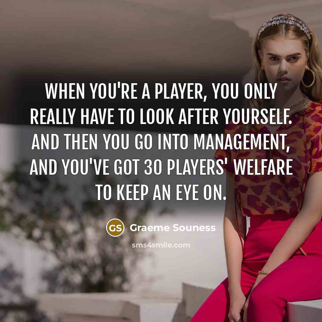 “When you're a player, you only really have to look after yourself. And then you go into management, and you've got 30 players' welfare to keep an eye on.” quote by Graeme Souness
