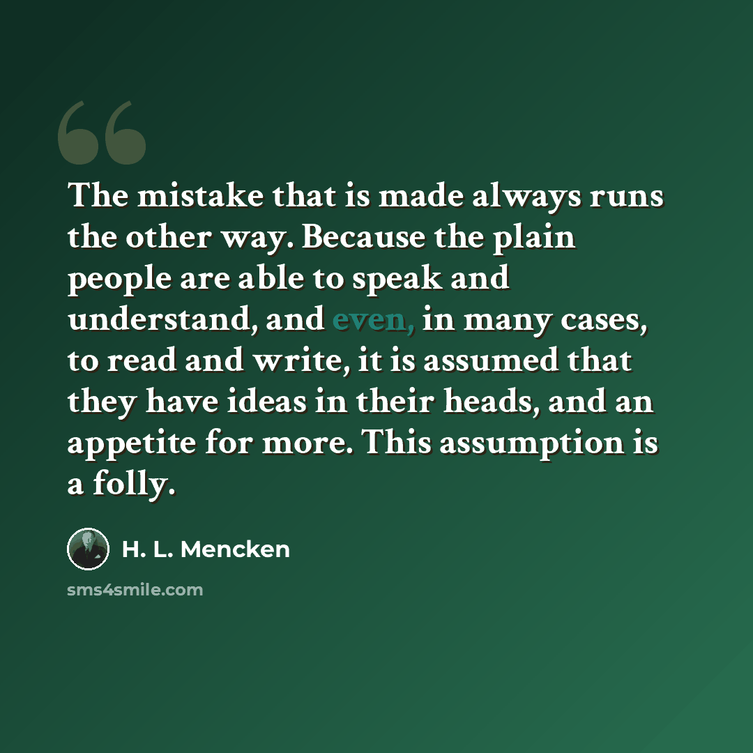 “The mistake that is made always runs the other way. Because the plain people are able to speak and understand, and even, in many cases, to read and write, it is assumed that they have ideas in their heads, and an appetite for more. This assumption is a folly.” quote by H. L. Mencken