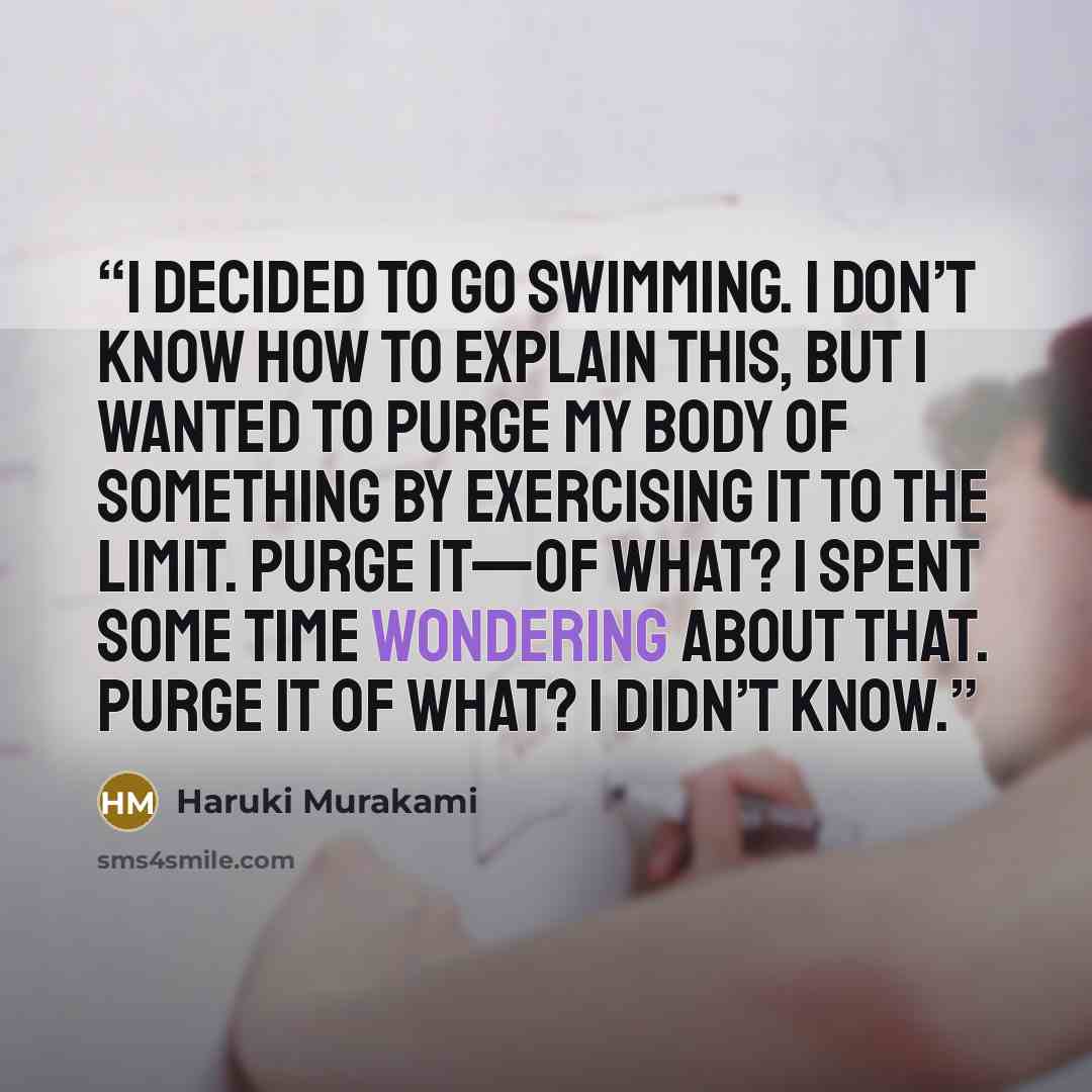 “I decided to go swimming. I don’t know how to explain this, but I wanted to purge my body of something by exercising it to the limit. Purge it—of what? I spent some time wondering about that. Purge it of what? I didn’t know.” quote by Haruki Murakami
