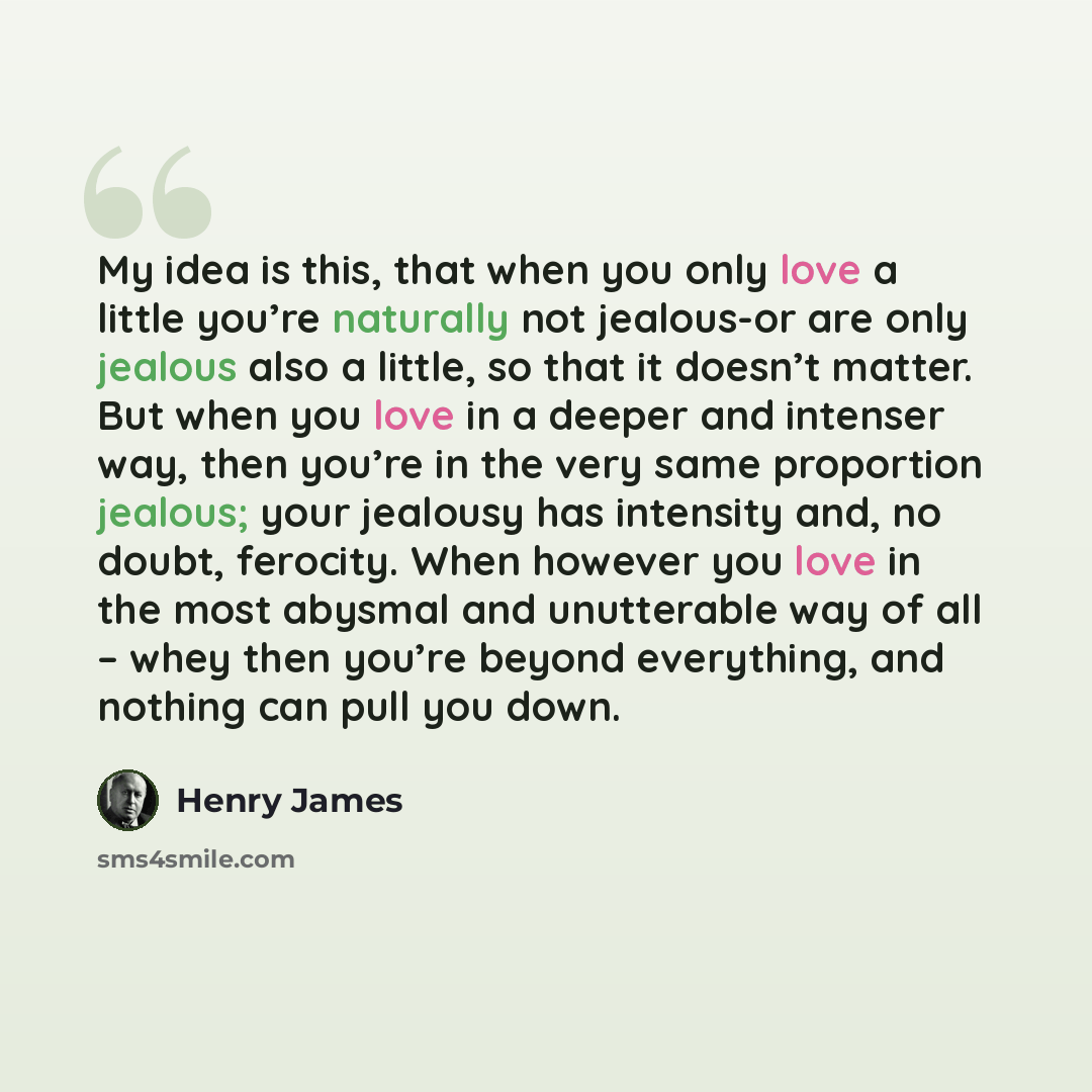 “My idea is this, that when you only love a little you’re naturally not jealous-or are only jealous also a little, so that it doesn’t matter. But when you love in a deeper and intenser way, then you’re in the very same proportion jealous; your jealousy has intensity and, no doubt, ferocity. When…” quote by Henry James
