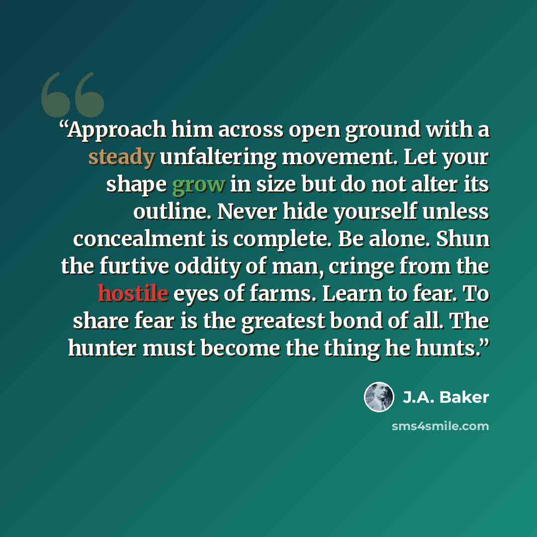 “Approach him across open ground with a steady unfaltering movement. Let your shape grow in size but do not alter its outline. Never hide yourself unless concealment is complete. Be alone. Shun the furtive oddity of man, cringe from the hostile eyes of farms. Learn to fear. To share fear is the…” quote by J.A. Baker