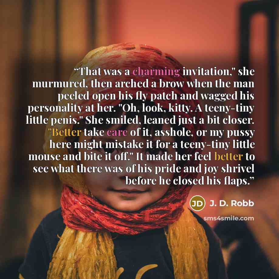 “That was a charming invitation," she murmured, then arched a brow when the man peeled open his fly patch and wagged his personality at her. "Oh, look, kitty. A teeny-tiny little penis." She smiled, leaned just a bit closer. "Better take care of it, asshole, or my pussy here might mistake it for a…” quote by J. D. Robb