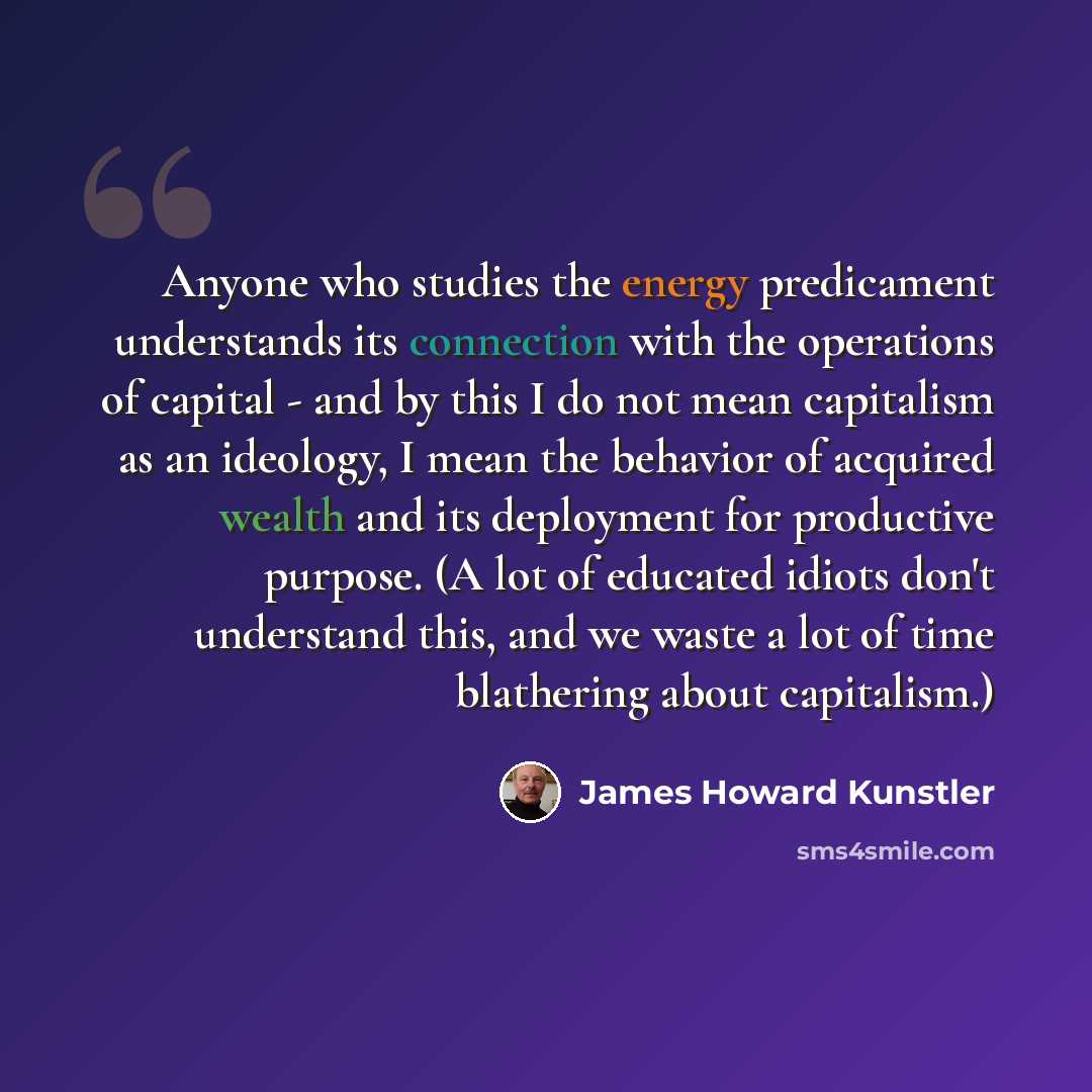 “Anyone who studies the energy predicament understands its connection with the operations of capital - and by this I do not mean capitalism as an ideology, I mean the behavior of acquired wealth and its deployment for productive purpose. (A lot of educated idiots don't understand this, and we waste…” quote by James Howard Kunstler