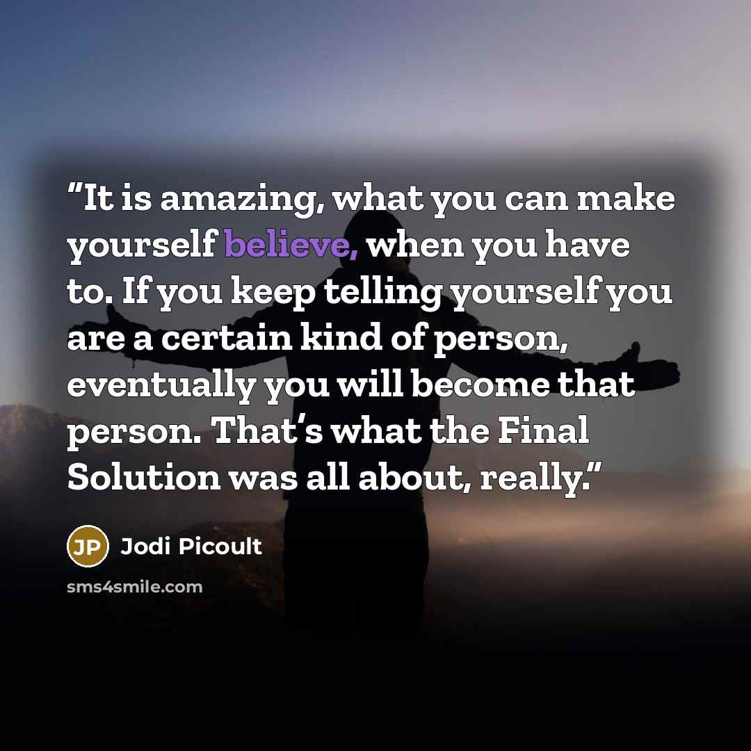“It is amazing, what you can make yourself believe, when you have to. If you keep telling yourself you are a certain kind of person, eventually you will become that person. That’s what the Final Solution was all about, really.” quote by Jodi Picoult
