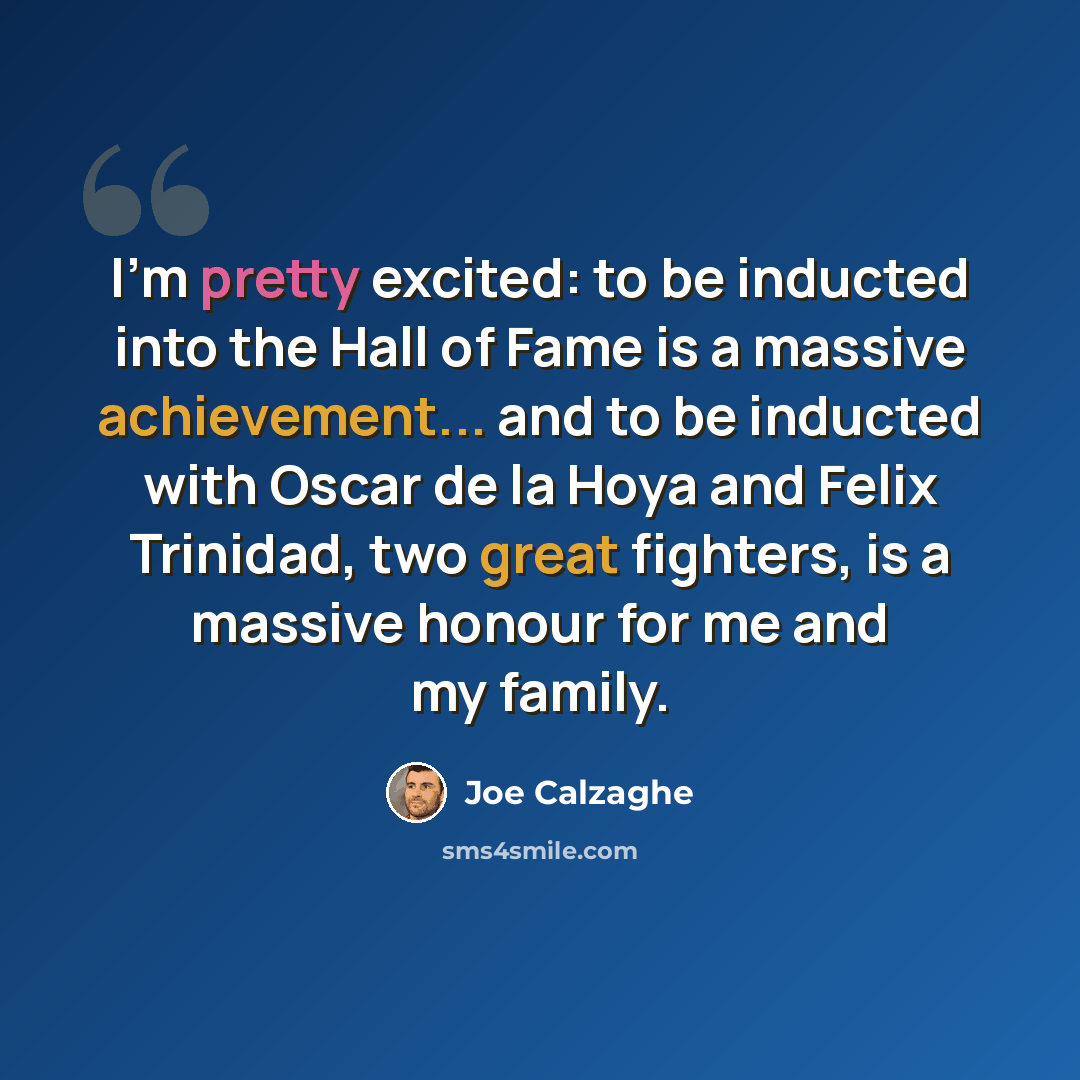 “I'm pretty excited: to be inducted into the Hall of Fame is a massive achievement... and to be inducted with Oscar de la Hoya and Felix Trinidad, two great fighters, is a massive honour for me and my family.” quote by Joe Calzaghe