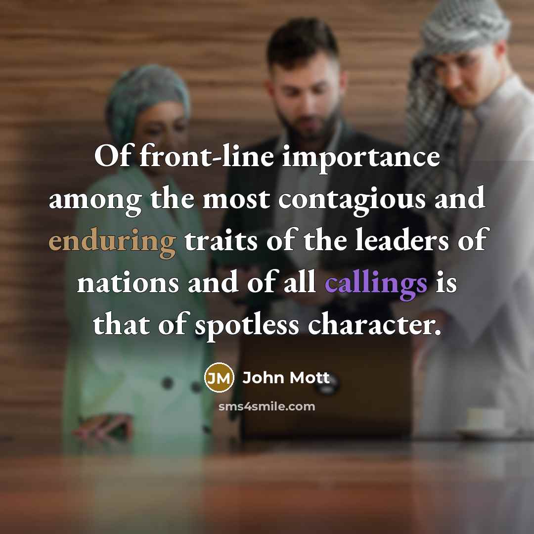 “Of front-line importance among the most contagious and enduring traits of the leaders of nations and of all callings is that of spotless character.” quote by John Mott