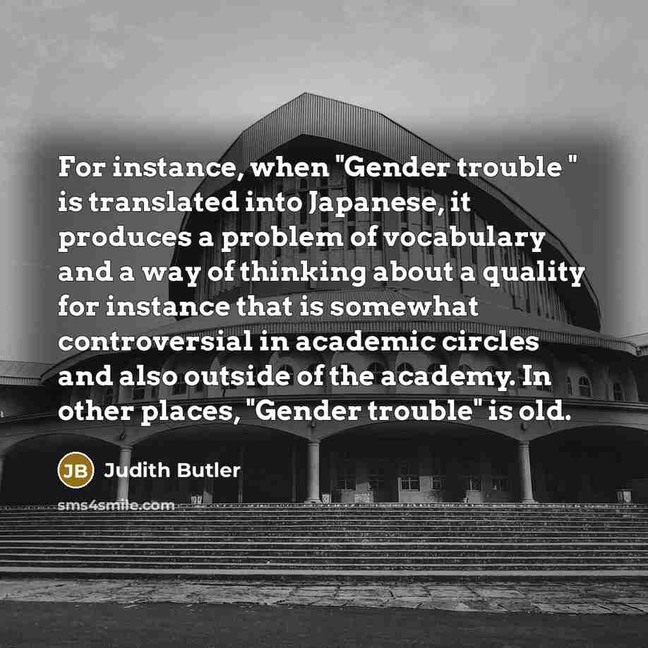 “For instance, when "Gender trouble " is translated into Japanese, it produces a problem of vocabulary and a way of thinking about a quality for instance that is somewhat controversial in academic circles and also outside of the academy. In other places, "Gender trouble" is old.” quote by Judith Butler