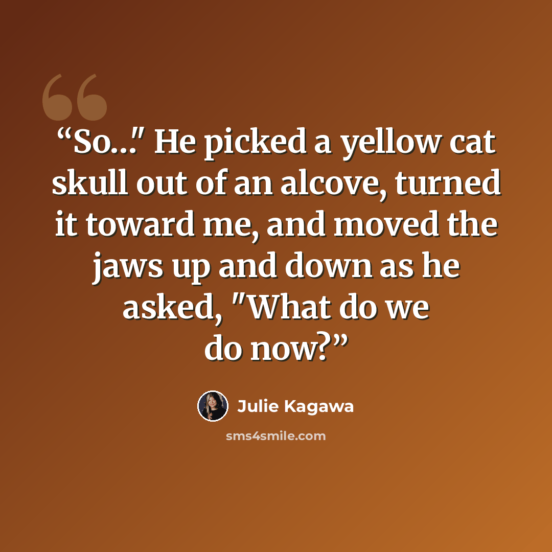 “So…" He picked a yellow cat skull out of an alcove, turned it toward me, and moved the jaws up and down as he asked, "What do we do now?” quote by Julie Kagawa