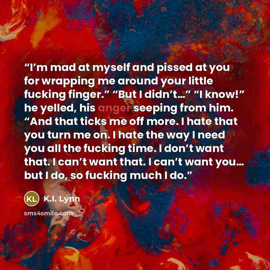 “I’m mad at myself and pissed at you for wrapping me around your little fucking finger.” “But I didn’t…” “I know!” he yelled, his anger seeping from him. “And that ticks me off more. I hate that you turn me on. I hate the way I need you all the fucking time. I don’t want that. I can’t want that. I…” quote by K.I. Lynn