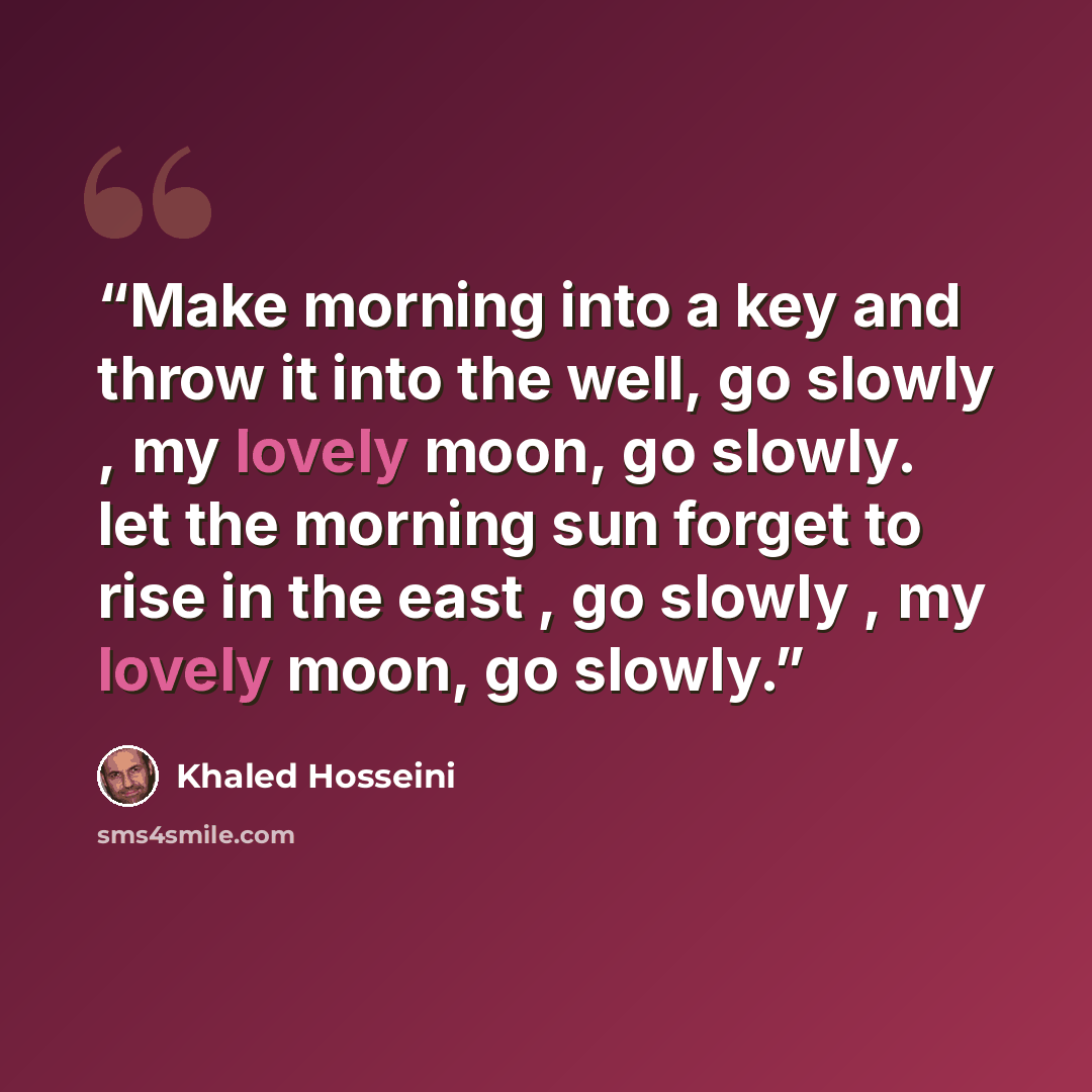 “Make morning into a key and throw it into the well, go slowly , my lovely moon, go slowly. let the morning sun forget to rise in the east , go slowly , my lovely moon, go slowly.” quote by Khaled Hosseini