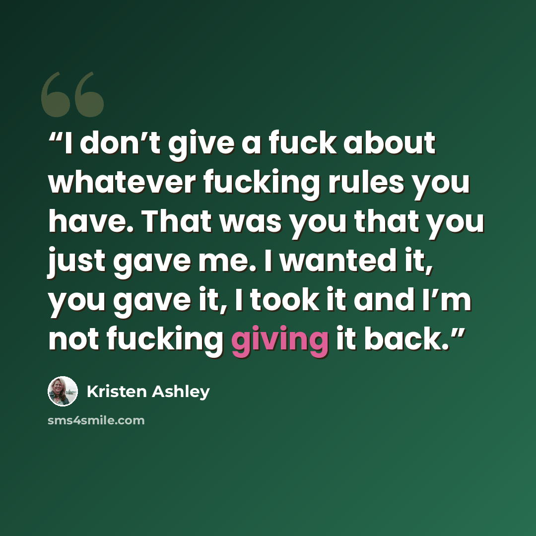 “I don’t give a fuck about whatever fucking rules you have. That was you that you just gave me. I wanted it, you gave it, I took it and I’m not fucking giving it back.” quote by Kristen Ashley