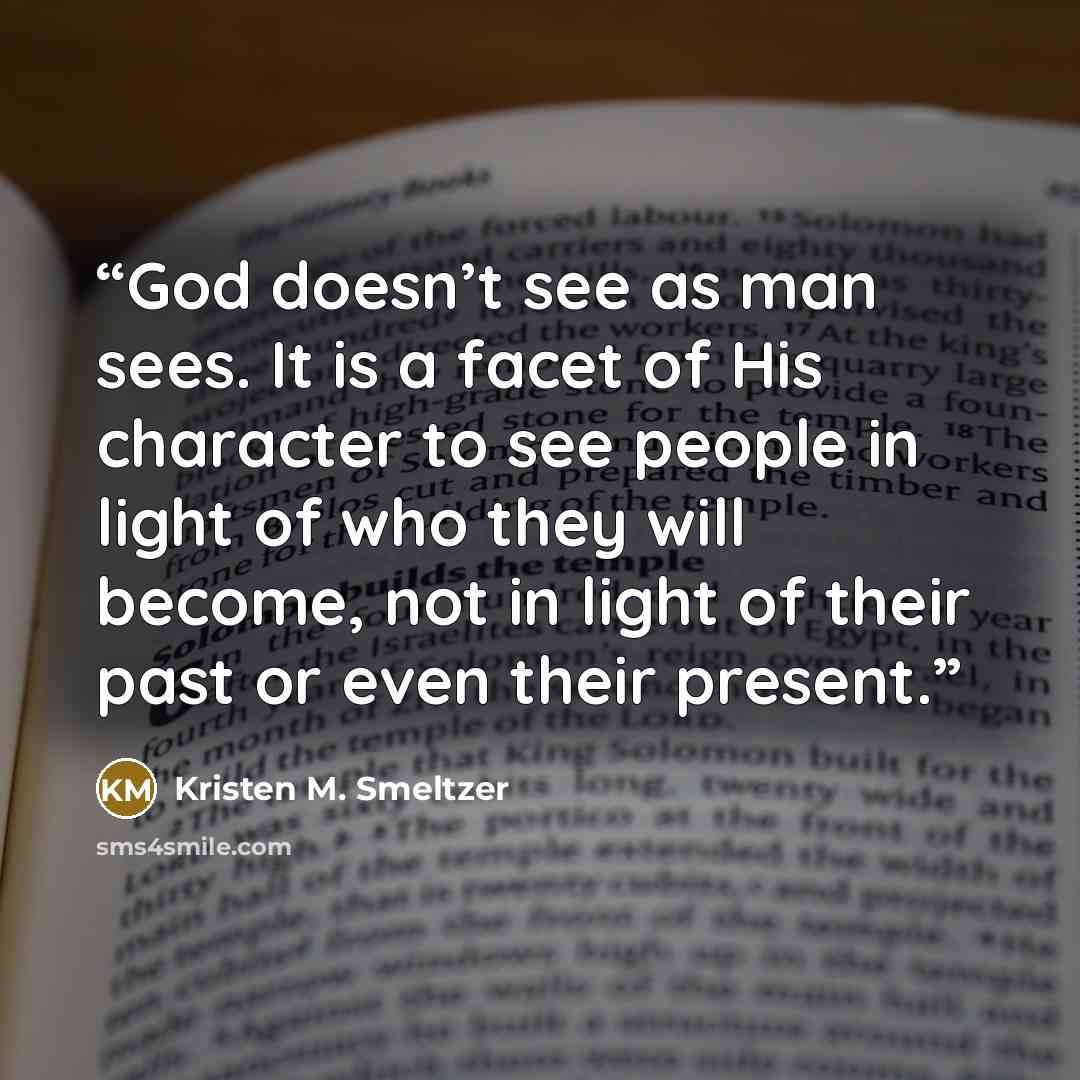 “God doesn’t see as man sees. It is a facet of His character to see people in light of who they will become, not in light of their past or even their present.” quote by Kristen M. Smeltzer