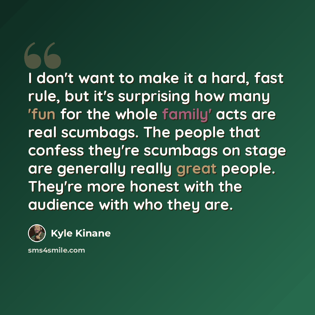 “I don't want to make it a hard, fast rule, but it's surprising how many 'fun for the whole family' acts are real scumbags. The people that confess they're scumbags on stage are generally really great people. They're more honest with the audience with who they are.” quote by Kyle Kinane