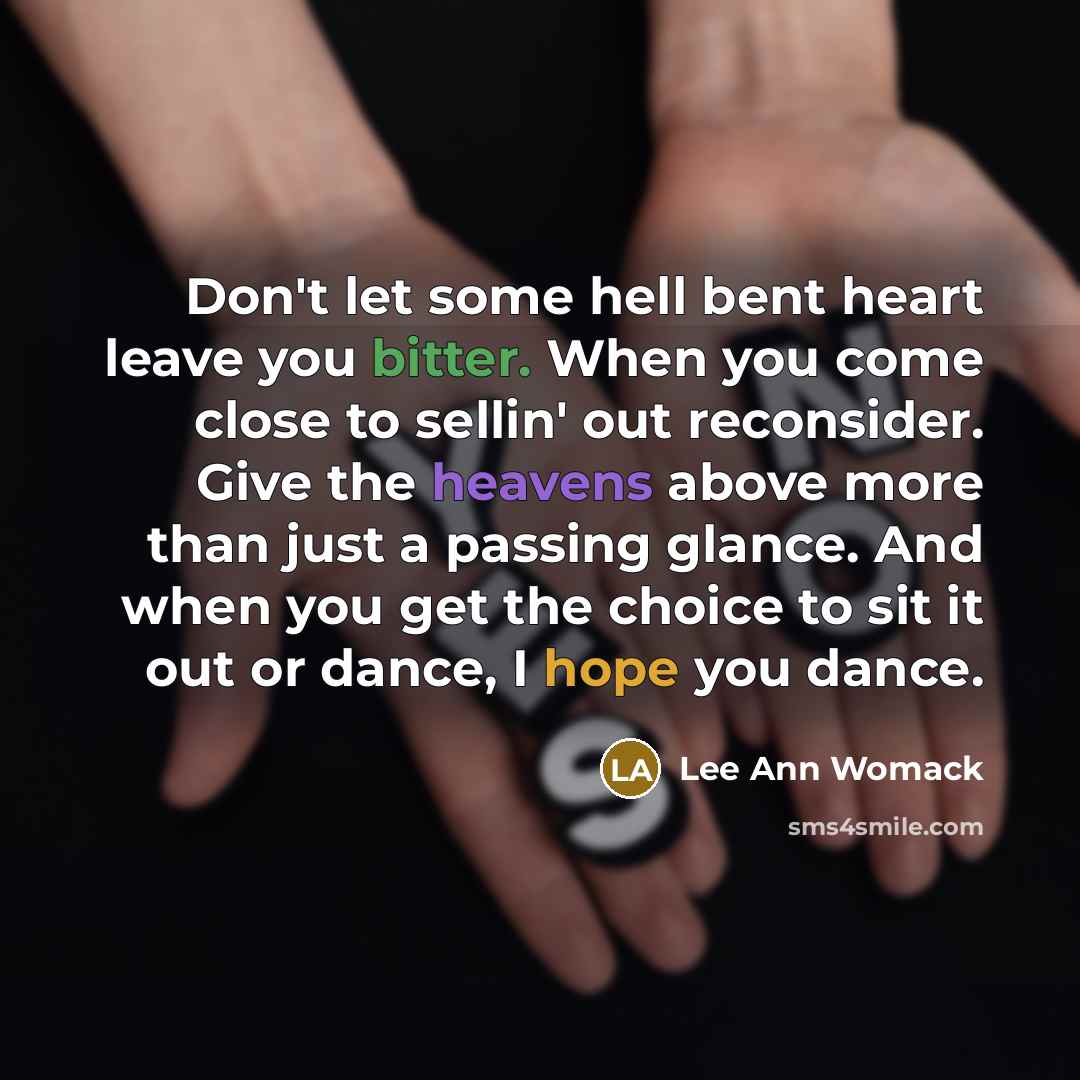 “Don't let some hell bent heart leave you bitter. When you come close to sellin' out reconsider. Give the heavens above more than just a passing glance. And when you get the choice to sit it out or dance, I hope you dance.” quote by Lee Ann Womack