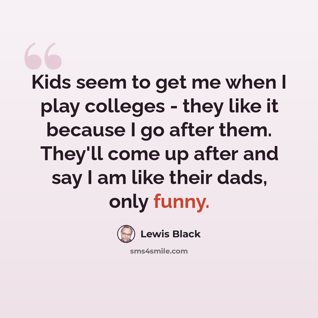 “Kids seem to get me when I play colleges - they like it because I go after them. They'll come up after and say I am like their dads, only funny.” quote by Lewis Black