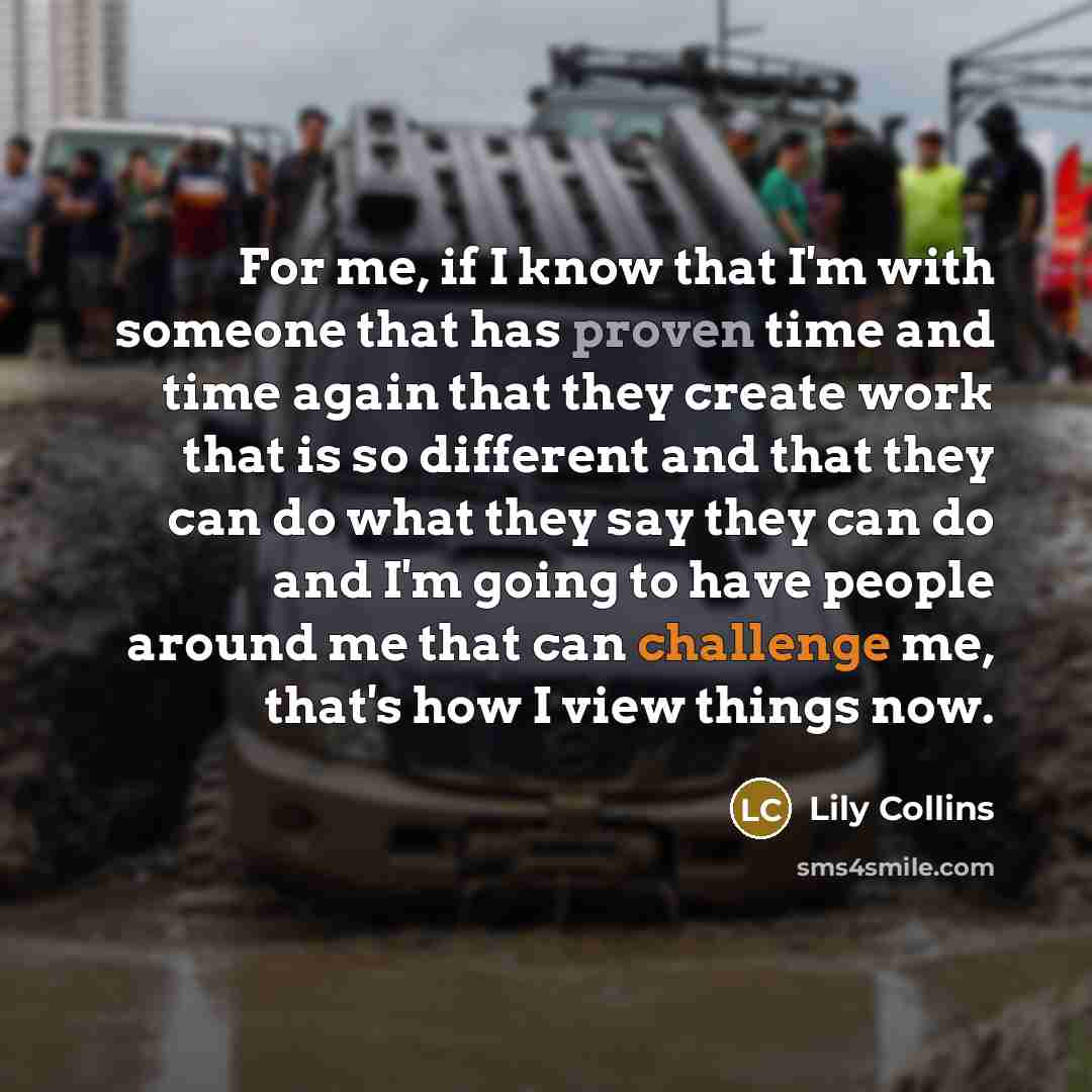 “For me, if I know that I'm with someone that has proven time and time again that they create work that is so different and that they can do what they say they can do and I'm going to have people around me that can challenge me, that's how I view things now.” quote by Lily Collins