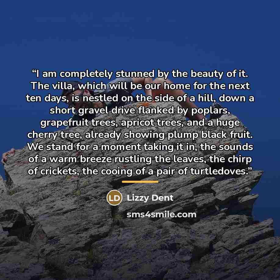 “I am completely stunned by the beauty of it. The villa, which will be our home for the next ten days, is nestled on the side of a hill, down a short gravel drive flanked by poplars, grapefruit trees, apricot trees, and a huge cherry tree, already showing plump black fruit. We stand for a moment…” quote by Lizzy Dent