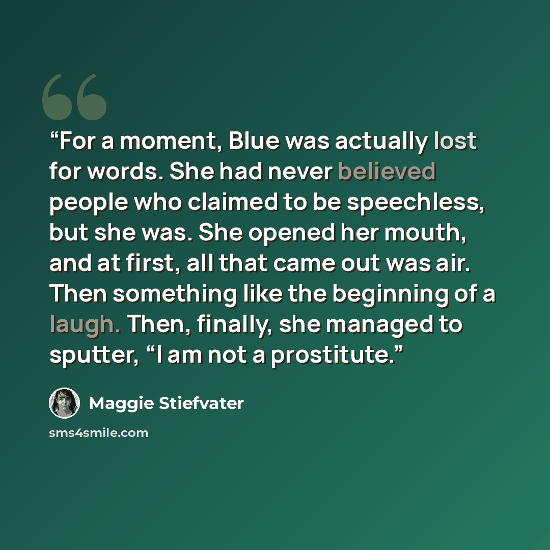 “For a moment, Blue was actually lost for words. She had never believed people who claimed to be speechless, but she was. She opened her mouth, and at first, all that came out was air. Then something like the beginning of a laugh. Then, finally, she managed to sputter, “I am not a prostitute.” quote by Maggie Stiefvater
