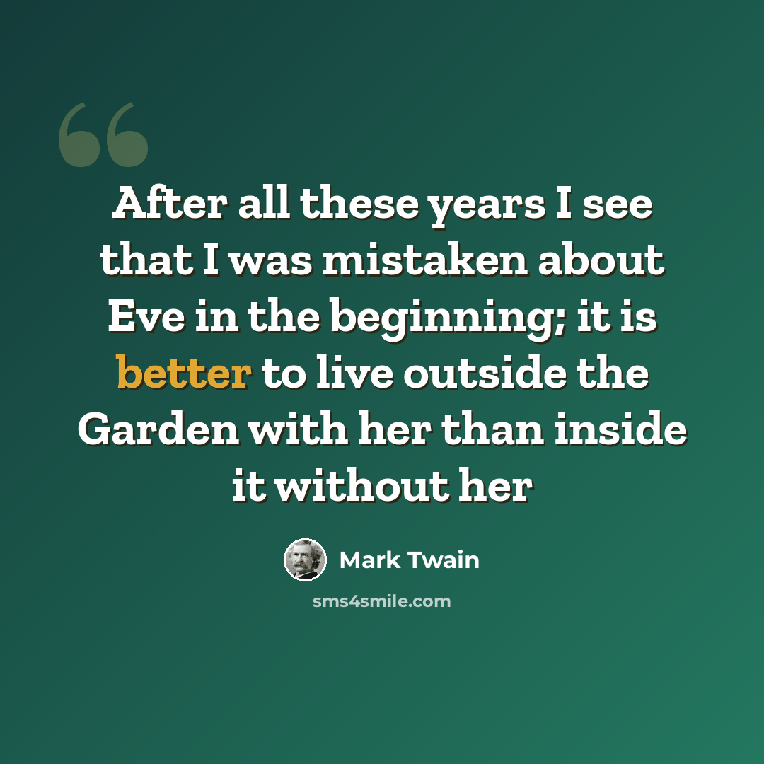 “After all these years I see that I was mistaken about Eve in the beginning; it is better to live outside the Garden with her than inside it without her” quote by Mark Twain