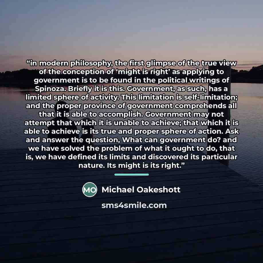 “in modern philosophy, the first glimpse of the true view of the conception of ‘might is right’ as applying to government is to be found in the political writings of Spinoza. Briefly it is this. Government, as such, has a limited sphere of activity. This limitation is self-limitation; and the…” quote by Michael Oakeshott