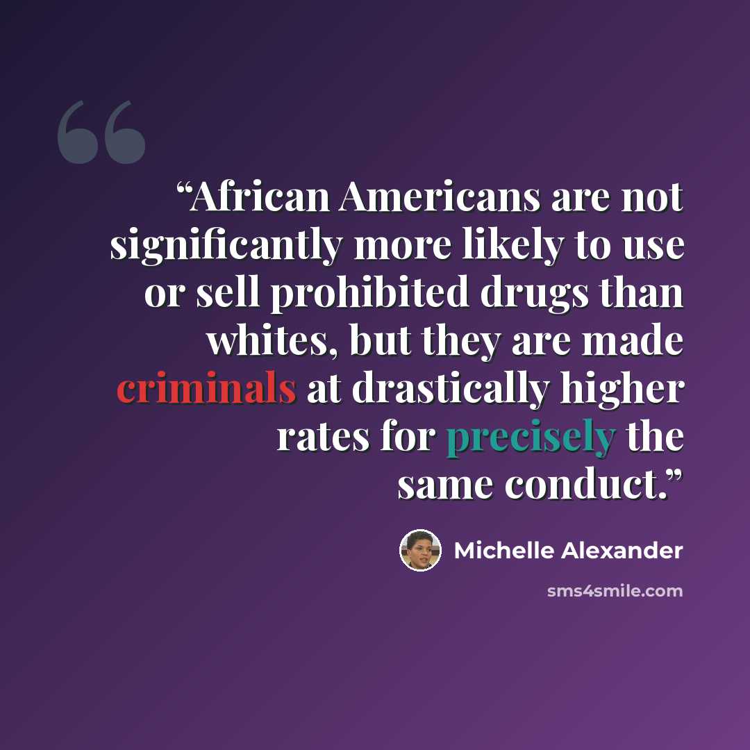 “African Americans are not significantly more likely to use or sell prohibited drugs than whites, but they are made criminals at drastically higher rates for precisely the same conduct.” quote by Michelle Alexander