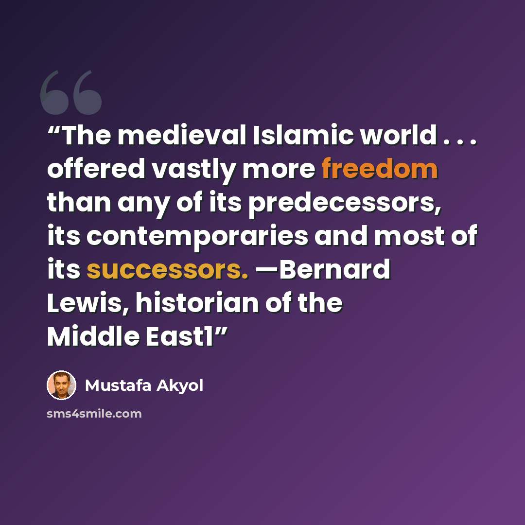 “The medieval Islamic world . . . offered vastly more freedom than any of its predecessors, its contemporaries and most of its successors. —Bernard Lewis, historian of the Middle East1” quote by Mustafa Akyol