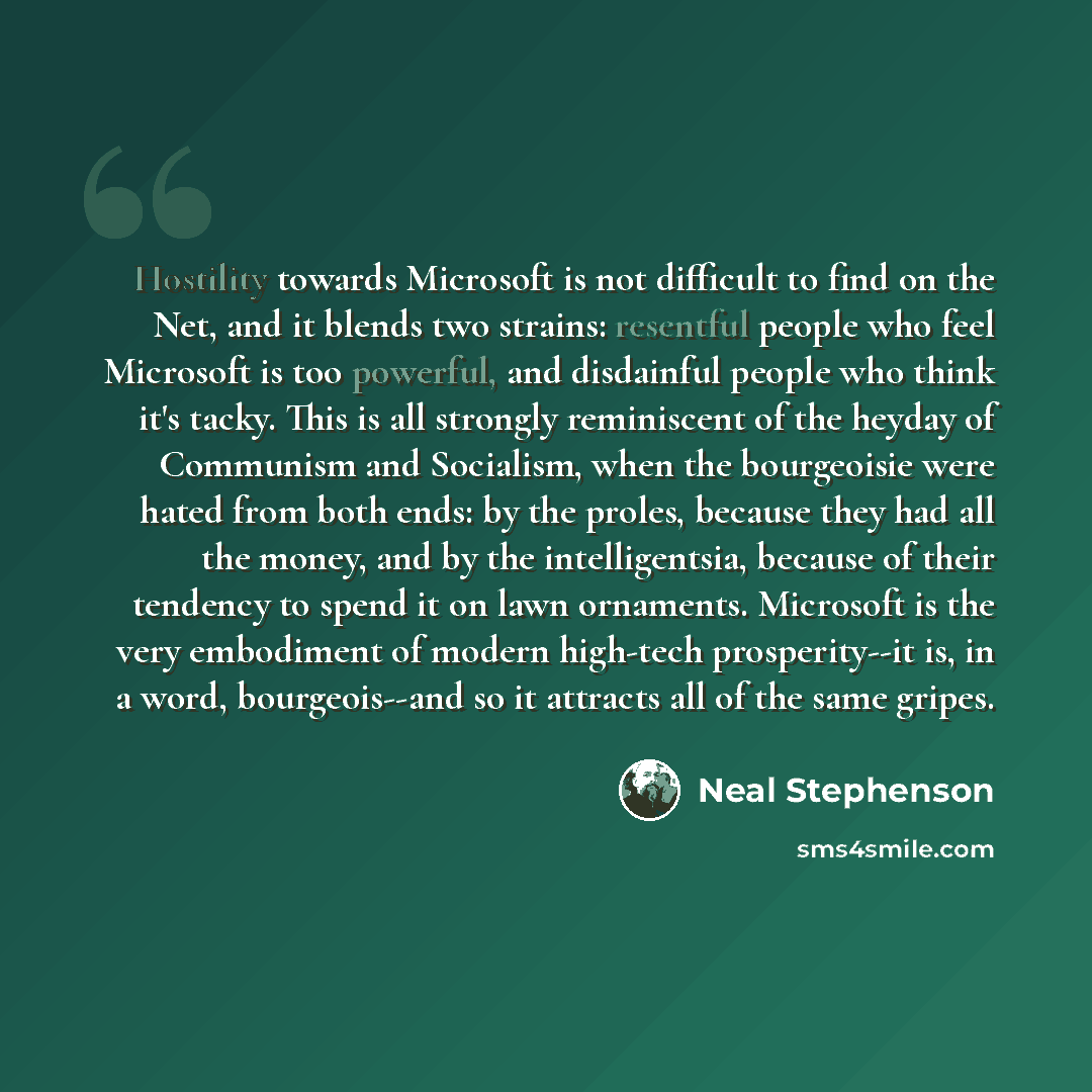 “Hostility towards Microsoft is not difficult to find on the Net, and it blends two strains: resentful people who feel Microsoft is too powerful, and disdainful people who think it's tacky. This is all strongly reminiscent of the heyday of Communism and Socialism, when the bourgeoisie were hated…” quote by Neal Stephenson
