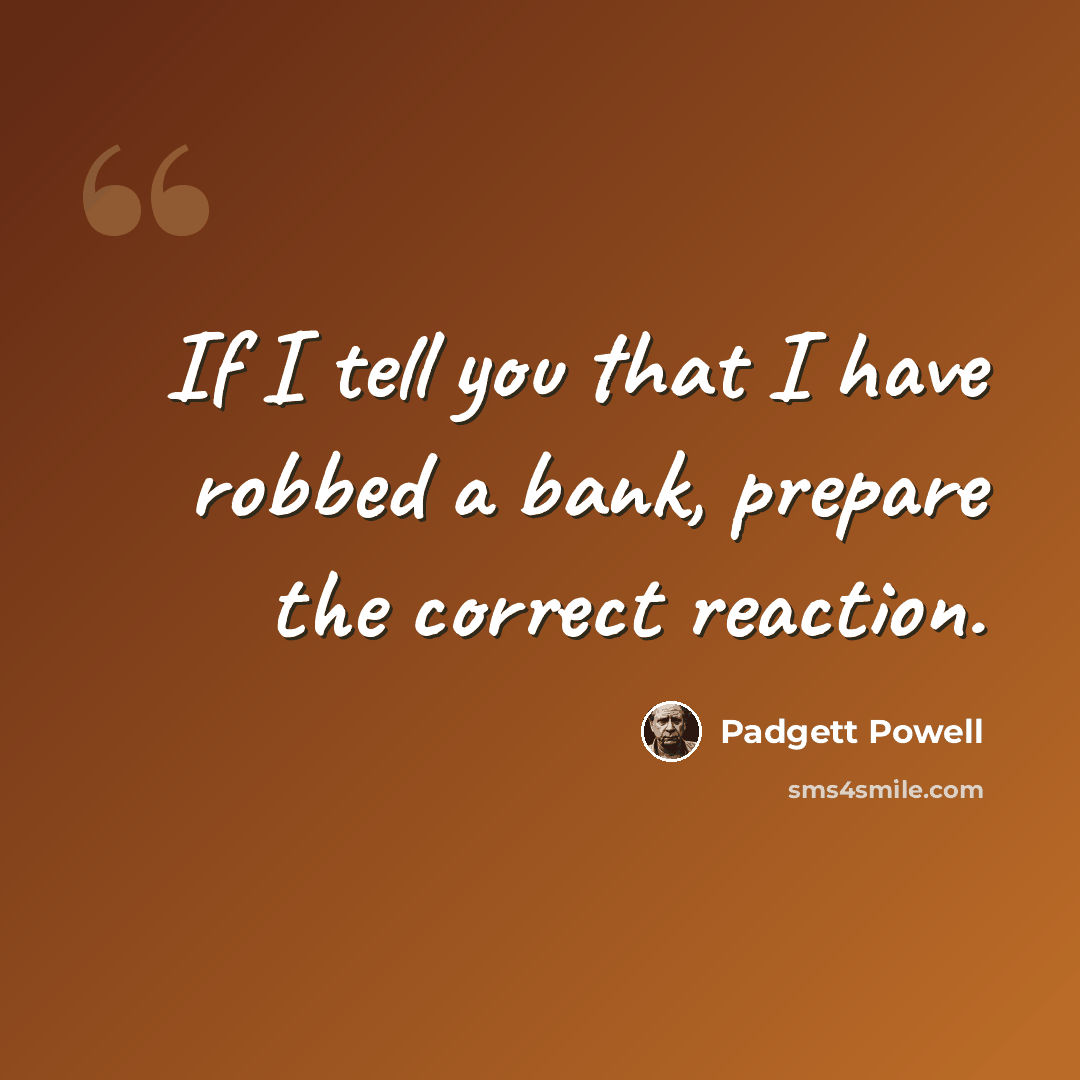 “If I tell you that I have robbed a bank, prepare the correct reaction.” quote by Padgett Powell
