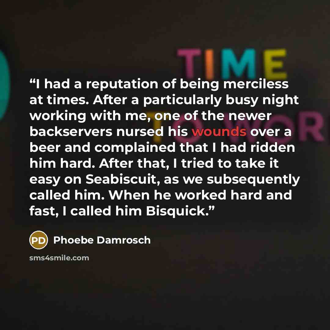 “I had a reputation of being merciless at times. After a particularly busy night working with me, one of the newer backservers nursed his wounds over a beer and complained that I had ridden him hard. After that, I tried to take it easy on Seabiscuit, as we subsequently called him. When he worked…” quote by Phoebe Damrosch