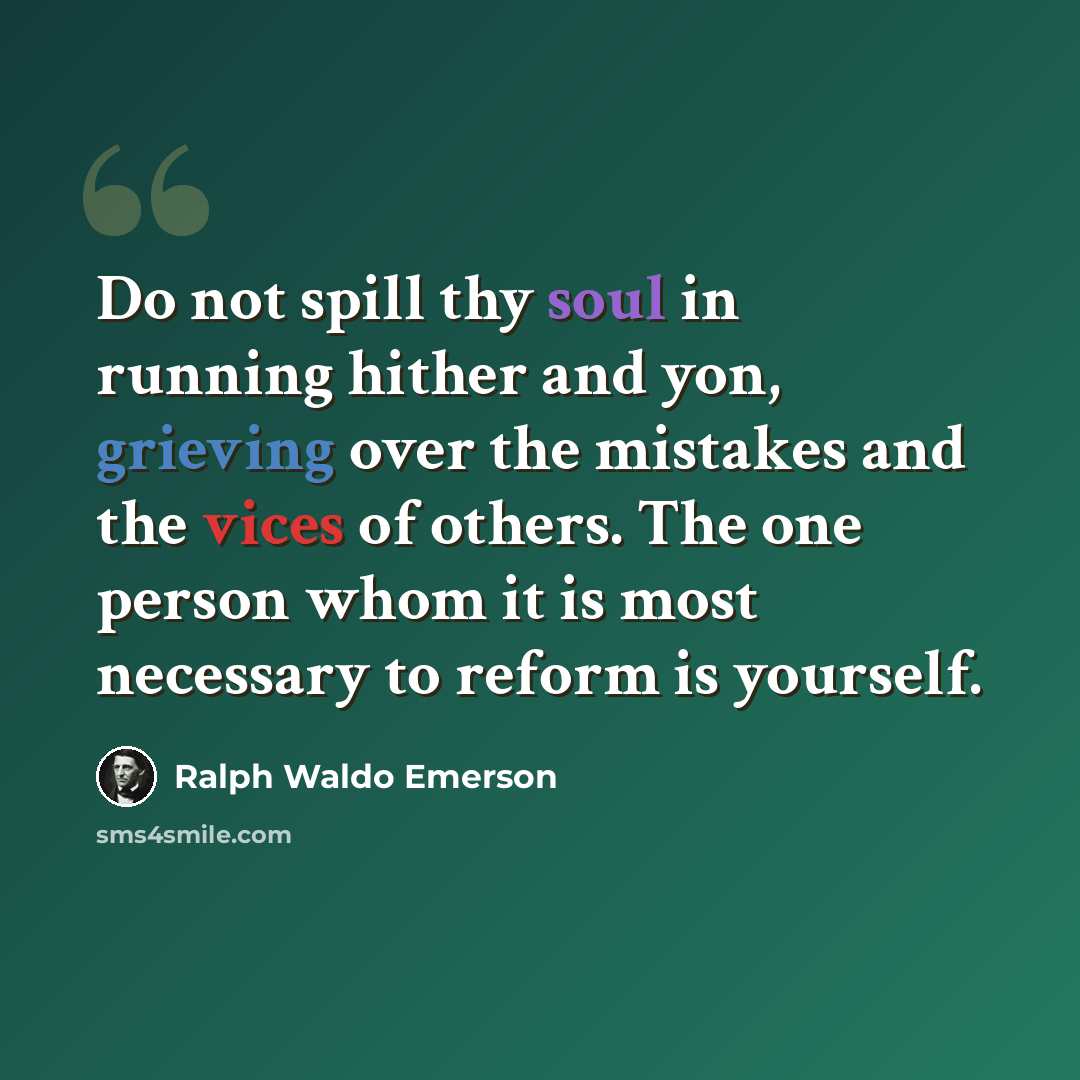 “Do not spill thy soul in running hither and yon, grieving over the mistakes and the vices of others. The one person whom it is most necessary to reform is yourself.” quote by Ralph Waldo Emerson