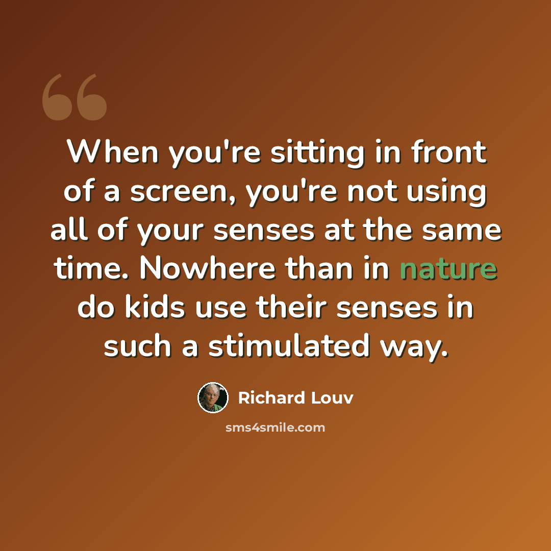 “When you're sitting in front of a screen, you're not using all of your senses at the same time. Nowhere than in nature do kids use their senses in such a stimulated way.” quote by Richard Louv