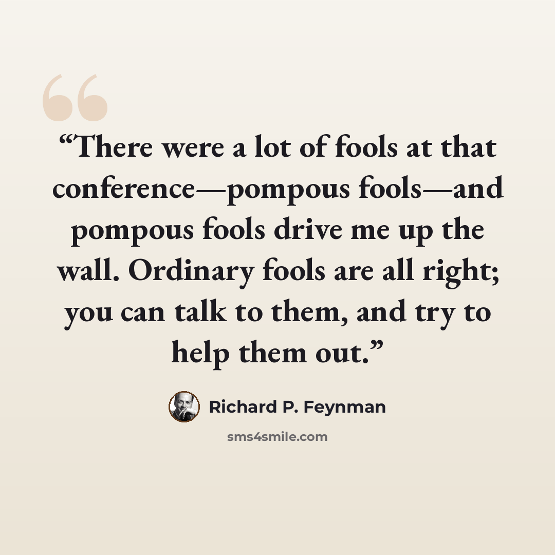 “There were a lot of fools at that conference—pompous fools—and pompous fools drive me up the wall. Ordinary fools are all right; you can talk to them, and try to help them out.” quote by Richard P. Feynman