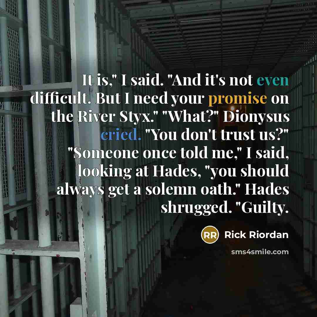 “It is," I said. "And it's not even difficult. But I need your promise on the River Styx." "What?" Dionysus cried. "You don't trust us?" "Someone once told me," I said, looking at Hades, "you should always get a solemn oath." Hades shrugged. "Guilty.” quote by Rick Riordan