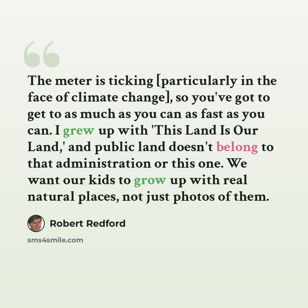 “The meter is ticking [particularly in the face of climate change], so you've got to get to as much as you can as fast as you can. I grew up with 'This Land Is Our Land,' and public land doesn't belong to that administration or this one. We want our kids to grow up with real natural places, not…” quote by Robert Redford