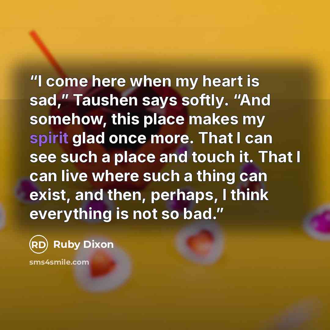 “I come here when my heart is sad,” Taushen says softly. “And somehow, this place makes my spirit glad once more. That I can see such a place and touch it. That I can live where such a thing can exist, and then, perhaps, I think everything is not so bad.” quote by Ruby Dixon
