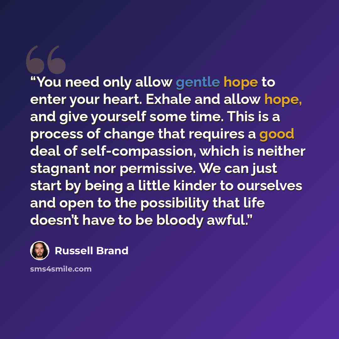 “You need only allow gentle hope to enter your heart. Exhale and allow hope, and give yourself some time. This is a process of change that requires a good deal of self-compassion, which is neither stagnant nor permissive. We can just start by being a little kinder to ourselves and open to the…” quote by Russell Brand